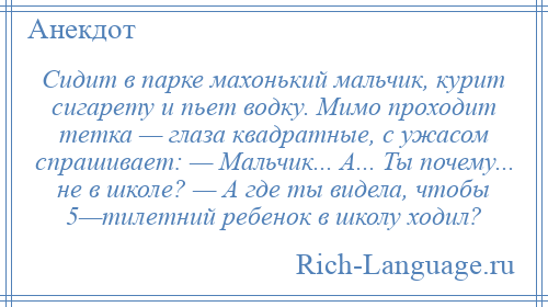 
    Сидит в парке махонький мальчик, курит сигарету и пьет водку. Мимо проходит тетка — глаза квадратные, с ужасом спрашивает: — Мальчик... А... Ты почему... не в школе? — А где ты видела, чтобы 5—тилетний ребенок в школу ходил?