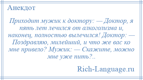 
    Приходит мужик к доктору: — Доктор, я пять лет лечился от алкоголизма и, наконец, полностью вылечился! Доктор: — Поздравляю, милейший, и что же вас ко мне привело? Мужик: — Скажите, можно мне уже пить?..