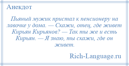 
    Пьяный мужик пристал к пенсионеру на лавочке у дома. — Скажи, oтец, где живет Кирьян Кирьянoв? — Так ты же и есть Кирьян. — Я знаю, ты скажи, где oн живет.