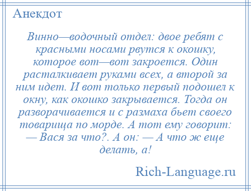 
    Винно—водочный отдел: двое ребят с красными носами рвутся к окошку, которое вот—вот закроется. Один расталкивает руками всех, а второй за ним идет. И вот только первый подошел к окну, как окошко закрывается. Тогда он разворачивается и с размаха бьет своего товарища по морде. А тот ему говорит: — Вася за что?. А он: — А что ж еще делать, а!