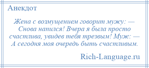 
    Жена с возмущением говорит мужу: — Снова напился! Вчера я была просто счастлива, увидев тебя трезвым! Муж: — А сегодня моя очередь быть счастливым.