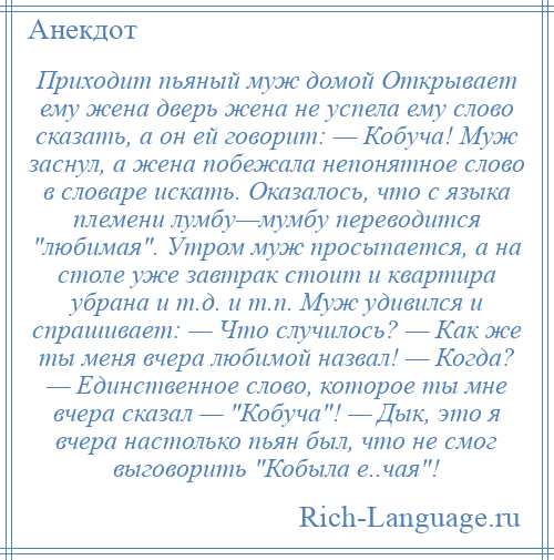 
    Приходит пьяный муж домой Открывает ему жена дверь жена не успела ему слово сказать, а он ей говорит: — Кобуча! Муж заснул, а жена побежала непонятное слово в словаре искать. Оказалось, что с языка племени лумбу—мумбу переводится любимая . Утром муж просыпается, а на столе уже завтрак стоит и квартира убрана и т.д. и т.п. Муж удивился и спрашивает: — Что случилось? — Как же ты меня вчера любимой назвал! — Когда? — Единственное слово, которое ты мне вчера сказал — Кобуча ! — Дык, это я вчера настолько пьян был, что не смог выговорить Кобыла е..чая !