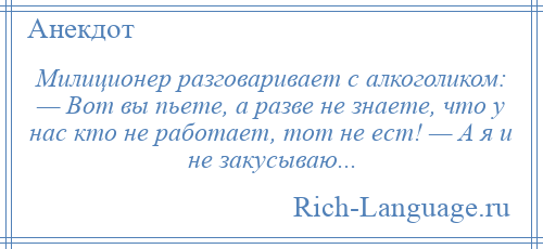 
    Милиционер разговаривает с алкоголиком: — Вот вы пьете, а разве не знаете, что у нас кто не работает, тот не ест! — А я и не закусываю...