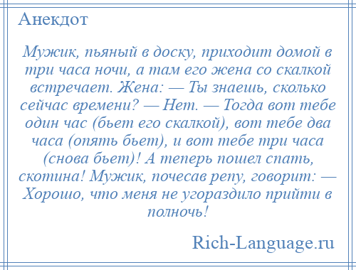 
    Мужик, пьяный в доску, приходит домой в три часа ночи, а там его жена со скалкой встречает. Жена: — Ты знаешь, сколько сейчас времени? — Нет. — Тогда вот тебе один час (бьет его скалкой), вот тебе два часа (опять бьет), и вот тебе три часа (снова бьет)! А теперь пошел спать, скотина! Мужик, почесав репу, говорит: — Хорошо, что меня не угораздило прийти в полночь!