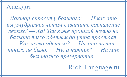 
    Доктор спросил у больного: — И как это вы умудрились летом схватить воспаление легких? — Ха! Так я же прошлой ночью на балконе легко одетым до утра простоял. — Как легко одетым? — На мне почти ничего не было. — Ну, а точнее? — На мне был только презерватив...