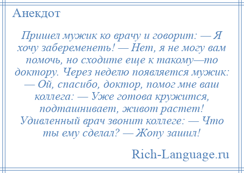 
    Пришел мужик ко врачу и говорит: — Я хочу забеременеть! — Нет, я не могу вам помочь, но сходите еще к такому—то доктору. Через неделю появляется мужик: — Ой, спасибо, доктор, помог мне ваш коллега: — Уже готова кружится, подташнивает, живот растет! Удивленный врач звонит коллеге: — Что ты ему сделал? — Жопу зашил!