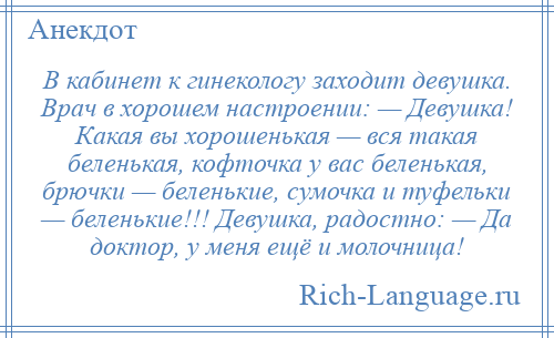 
    В кабинет к гинекологу заходит девушка. Врач в хорошем настроении: — Девушка! Какая вы хорошенькая — вся такая беленькая, кофточка у вас беленькая, брючки — беленькие, сумочка и туфельки — беленькие!!! Девушка, радостно: — Да доктор, у меня ещё и молочница!