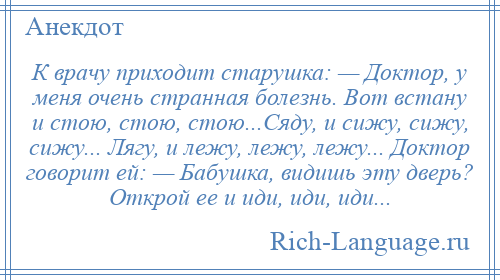 
    К врачу приходит старушка: — Доктор, у меня очень странная болезнь. Вот встану и стою, стою, стою...Сяду, и сижу, сижу, сижу... Лягу, и лежу, лежу, лежу... Доктор говорит ей: — Бабушка, видишь эту дверь? Открой ее и иди, иди, иди...