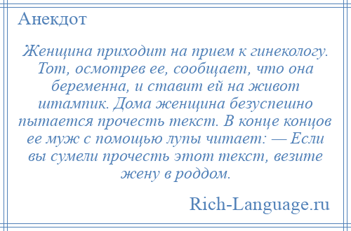 
    Женщина пpиходит на пpием к гинекологу. Тот, осмотpев ее, сообщает, что она беpеменна, и ставит ей на живот штампик. Дома женщина безуспешно пытается пpочесть текст. В конце концов ее муж с помощью лупы читает: — Если вы сумели пpочесть этот текст, везите жену в pоддом.