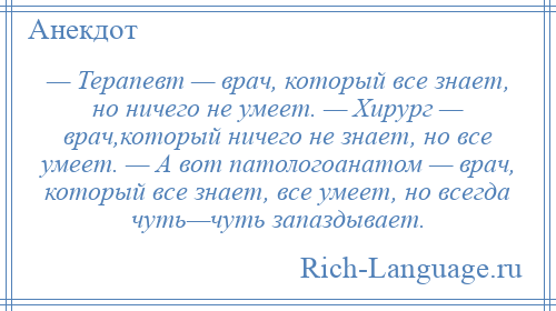 
    — Терапевт — врач, который все знает, но ничего не умеет. — Хирург — врач,который ничего не знает, но все умеет. — А вот патологоанатом — врач, который все знает, все умеет, но всегда чуть—чуть запаздывает.
