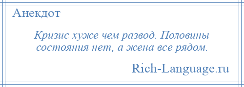 
    Кризис хуже чем развод. Половины состояния нет, а жена все рядом.