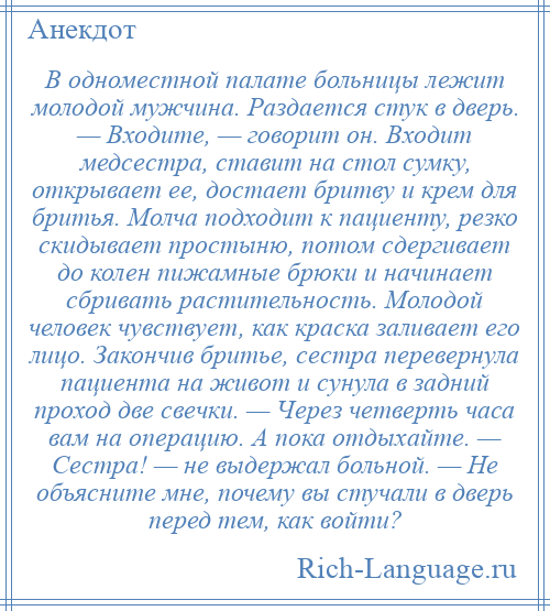 
    В одноместной палате больницы лежит молодой мужчина. Раздается стук в дверь. — Входите, — говорит он. Входит медсестра, ставит на стол сумку, открывает ее, достает бритву и крем для бритья. Молча подходит к пациенту, резко скидывает простыню, потом сдергивает до колен пижамные брюки и начинает сбривать растительность. Молодой человек чувствует, как краска заливает его лицо. Закончив бритье, сестра перевернула пациента на живот и сунула в задний проход две свечки. — Через четверть часа вам на операцию. А пока отдыхайте. — Сестра! — не выдержал больной. — Не объясните мне, почему вы стучали в дверь перед тем, как войти?