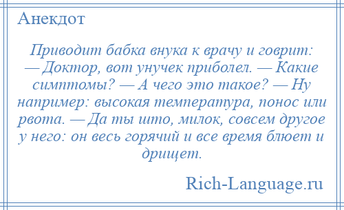 
    Приводит бабка внука к врачу и говрит: — Доктор, вот унучек приболел. — Какие симптомы? — А чего это такое? — Ну например: высокая температура, понос или рвота. — Да ты што, милок, совсем другое у него: он весь горячий и все время блюет и дрищет.