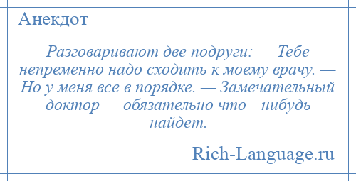 
    Разговаривают две подруги: — Тебе непременно надо сходить к моему врачу. — Но у меня все в порядке. — Замечательный доктор — обязательно что—нибудь найдет.