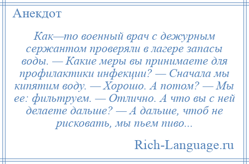 
    Как—то военный врач с дежурным сержантом проверяли в лагере запасы воды. — Какие меры вы принимаете для профилактики инфекции? — Сначала мы кипятим воду. — Хорошо. А потом? — Мы еe: фильтруем. — Отлично. А что вы с ней делаете дальше? — А дальше, чтоб не рисковать, мы пьeм пиво...