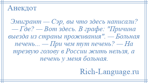 
    Эмигрант — Сэр, вы что здесь написали? — Где? — Вот здесь. В графе: Причина выезда из страны проживания . — Больная печень... — При чем тут печень? — На трезвую голову в России жить нельзя, а печень у меня больная.