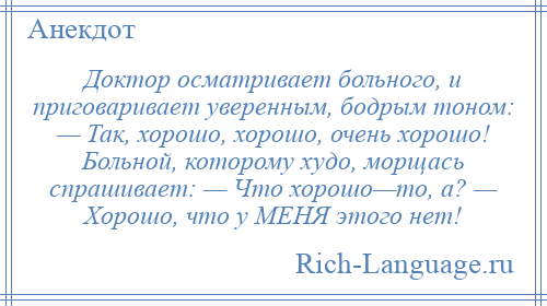 
    Доктор осматривает больного, и приговаривает уверенным, бодрым тоном: — Так, хорошо, хорошо, очень хорошо! Больной, которому худо, морщась спрашивает: — Что хорошо—то, а? — Хорошо, что у МЕHЯ этого нет!