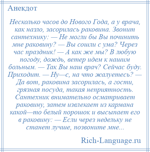 
    Несколько часов до Нового Года, а у врача, как назло, засорилась раковина. Звонит сантехнику: — Не могли бы Вы починить мне раковину? — Вы сошли с ума? Через час праздник! — А как же мы? В любую погоду, дождь, ветер идем к нашим больным. — Так Вы наш врач? Сейчас буду. Приходит. — Hy—с, на что жалуетесь? — Да вот, раковина засорилась, а гости, грязная посуда, такая неприятность. Сантехник внимательно осматривает раковину, затем извлекает из кармана какой—то белый порошок и высыпает его в раковину: — Если через недельку не станет лучше, позвоните мне...