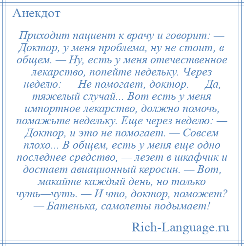 
    Приходит пациент к врачу и говорит: — Доктор, у меня проблема, ну не стоит, в общем. — Ну, есть у меня отечественное лекарство, попейте недельку. Через неделю: — Не помогает, доктор. — Да, тяжелый случай... Вот есть у меня импортное лекарство, должно помочь, помажьте недельку. Еще через неделю: — Доктор, и это не помогает. — Совсем плохо... В общем, есть у меня еще одно последнее средство, — лезет в шкафчик и достает авиационный керосин. — Вот, макайте каждый день, но только чуть—чуть. — И что, доктор, поможет? — Батенька, самолеты подымает!