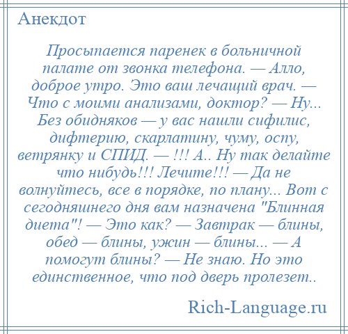 
    Просыпается паренек в больничной палате от звонка телефона. — Алло, доброе утро. Это ваш лечащий врач. — Что с моими анализами, доктор? — Ну... Без обидняков — у вас нашли сифилис, дифтерию, скарлатину, чуму, оспу, ветрянку и СПИД. — !!! А.. Ну так делайте что нибудь!!! Лечите!!! — Да не волнуйтесь, все в порядке, по плану... Вот с сегодняшнего дня вам назначена Блинная диета ! — Это как? — Завтрак — блины, обед — блины, ужин — блины... — А помогут блины? — Не знаю. Но это единственное, что под дверь пролезет..