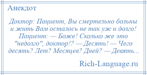 
    Доктор: Пациент, Вы смертельно больны и жить Вам осталось не так уж и долго! Пациент: — Боже! Сколько же это недолго , доктор!? — Десять! — Чего десять? Лет? Месяцев? Дней? — Девять...