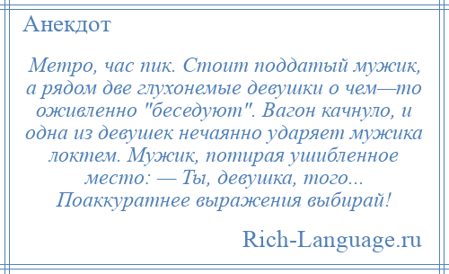 
    Метро, час пик. Стоит поддатый мужик, а рядом две глухонемые девушки о чем—то оживленно беседуют . Вагон качнуло, и одна из девушек нечаянно ударяет мужика локтем. Мужик, потирая ушибленное место: — Ты, девушка, того... Поаккуратнее выражения выбирай!