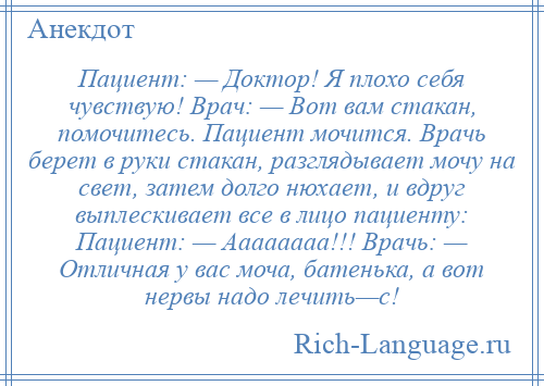 
    Пациент: — Доктор! Я плохо себя чувствую! Врач: — Вот вам стакан, помочитесь. Пациент мочится. Врачь беpет в руки стакан, разглядывает мочу на свет, затем долго нюхает, и вдруг выплескивает все в лицо пациенту: Пациент: — Аааааааа!!! Вpачь: — Отличная у вас моча, батенька, а вот неpвы надо лечить—с!