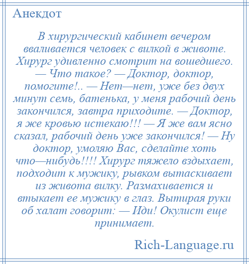 
    В хирургический кабинет вечером вваливается человек с вилкой в животе. Хирург удивленно смотрит на вошедшего. — Что такое? — Доктор, доктор, помогите!.. — Нет—нет, уже без двух минут семь, батенька, у меня рабочий день закончился, завтра приходите. — Доктор, я же кровью истекаю!!! — Я же вам ясно сказал, рабочий день уже закончился! — Ну доктор, умоляю Вас, сделайте хоть что—нибудь!!!! Хирург тяжело вздыхает, подходит к мужику, рывком вытаскивает из живота вилку. Размахивается и втыкает ее мужику в глаз. Вытирая руки об халат говорит: — Иди! Окулист еще принимает.