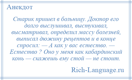 
    Старик пришел в больницу. Доктор его долго выслушивал, выстукивал, высматривал, определил массу болезней, выписал дюжину рецептов и в конце спросил: — А как у вас естество. — Естество ? Оно у меня как кабардинский конь — скажешь ему стой — не стоит.