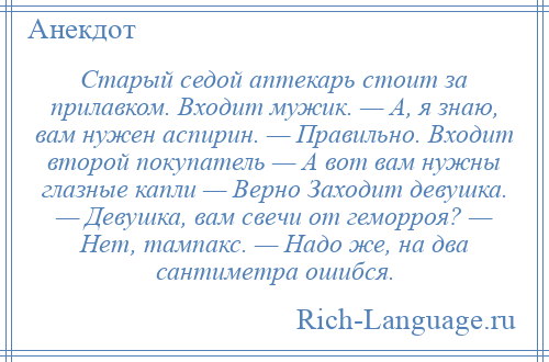 
    Старый седой аптекарь стоит за прилавком. Входит мужик. — А, я знаю, вам нужен аспирин. — Правильно. Входит второй покупатель — А вот вам нужны глазные капли — Верно Заходит девушка. — Девушка, вам свечи от геморроя? — Нет, тампакс. — Надо же, на два сантиметра ошибся.