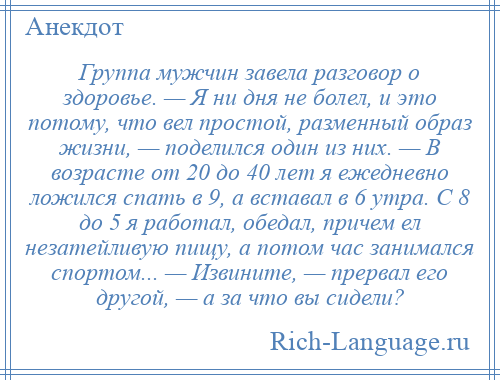 
    Группа мужчин завела разговор о здоровье. — Я ни дня не болел, и это потому, что вел простой, разменный образ жизни, — поделился один из них. — В возрасте от 20 до 40 лет я ежедневно ложился спать в 9, а вставал в 6 утра. С 8 до 5 я работал, обедал, причем ел незатейливую пищу, а потом час занимался спортом... — Извините, — пpеpвал его другой, — а за что вы сидели?