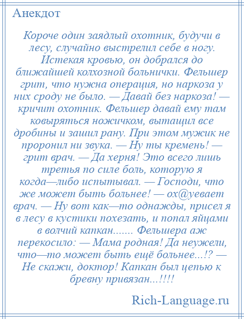 
    Короче один заядлый охотник, будучи в лесу, случайно выстрелил себе в ногу. Истекая кровью, он добрался до ближайшей колхозной больнички. Фельшер грит, что нужна операция, но наркоза у них сроду не было. — Давай без наркоза! — кричит охотник. Фельшер давай ему там ковыряться ножичком, вытащил все дробины и зашил рану. При этом мужик не проронил ни звука. — Ну ты кремень! — грит врач. — Да херня! Это всего лишь третья по силе боль, которую я когда—либо испытывал. — Господи, что же может быть больнее! — ох@уевает врач. — Ну вот как—то однажды, присел я в лесу в кустики похезать, и попал яйцами в волчий капкан....... Фельшера аж перекосило: — Мама родная! Да неужели, что—то может быть ещё больнее...!? — Не скажи, доктор! Капкан был цепью к бревну привязан...!!!!