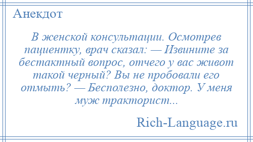 
    В женской консультации. Осмотрев пациентку, врач сказал: — Извините за бестактный вопрос, отчего у вас живот такой черный? Вы не пробовали его отмыть? — Бесполезно, доктор. У меня муж тракторист...