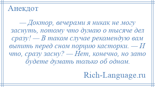 
    — Доктор, вечерами я никак не могу заснуть, потому что думаю о тысяче дел сразу! — В таком случае рекомендую вам выпить перед сном порцию касторки. — И что, сразу засну? — Нет, конечно, но зато будете думать только об одном.