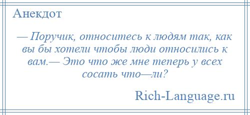 
    — Поручик, относитесь к людям так, как вы бы хотели чтобы люди относились к вам.— Это что же мне теперь у всех сосать что—ли?