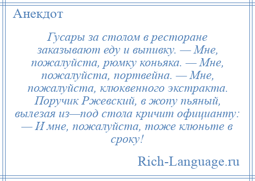 
    Гусары за столом в ресторане заказывают еду и выпивку. — Мне, пожалуйста, рюмку коньяка. — Мне, пожалуйста, портвейна. — Мне, пожалуйста, клюквенного экстракта. Поручик Ржевский, в жопу пьяный, вылезая из—под стола кричит официанту: — И мне, пожалуйста, тоже клюньте в сроку!