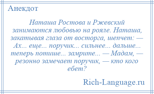 
    Наташа Ростова и Ржевский занимаются любовью на рояле. Наташа, закатывая глаза от восторга, шепчет: — Ах... еще... поручик... сильнее... дальше... теперь потише... замрите... — Мадам, — резонно замечает поручик, — кто кого ебет?