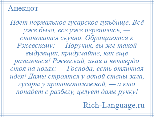 
    Идет нормальное гусарское гульбище. Всё уже было, все уже перепились, — становится скучно. Обращаются к Ржевскому: — Поручик, вы же такой выдумщик, придумайте, как еще развлечься! Ржевский, икая и нетвердо стоя на ногах: — Господа, есть отличная идея! Дамы строятся у одной стены зала, гусары у противоположной, — а кто попадет с разбегу, целует даме ручку!