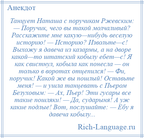 
    Танцует Наташа с поручиком Ржевским: — Поручик, чего вы такой молчаливый? Расскажите мне какую—нибудь веселую историю! — Историю? Извольте—с! Выхожу я давеча из казармы, а на дворе какой—то штатский кобылу ебет—с! Я как свистнул, кобыла как понесла — он только в воротах отцепился! — Фи, поручик! Какой же вы пошлый! Оставьте меня! — и ушла танцевать с Пьером Безуховым: — Ах, Пьер! Эти гусары все такие пошляки! — Да, сударыня! А уж какие подлые! Вот, послушайте: — Ебу я давеча кобылу...