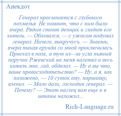 
    Генерал просыпается с глубокого похмелья. Не помнит, что с ним было вчера. Рядом стоит денщик и гладит его китель. — Облевался, — с ужасом подумал генерал. Ничего, выкручусь. — Знаешь, вчера такая ерунда со мной приключилась. Приехал в полк, а тут из—за угла пьяный поручик Ржевский на меня налетел и весь китель мне, гад, обделал. — Ну а вы что, ваше превосходительство? — Ну, а я, как положено, — 10 суток ему, паршивцу, влепил. — Мало дали, господин генерал. — Почему? — Этот наглец вам еще и в штаны наложил...