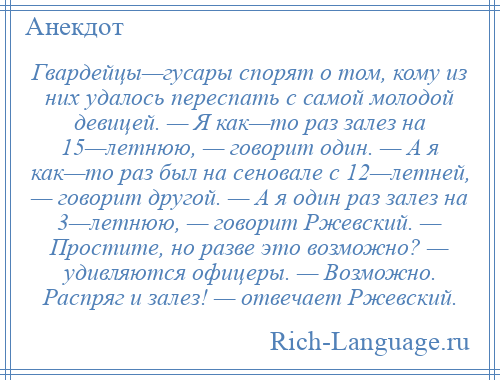 
    Гвардейцы—гусары спорят о том, кому из них удалось переспать с самой молодой девицей. — Я как—то раз залез на 15—летнюю, — говорит один. — А я как—то раз был на сеновале с 12—летней, — говорит другой. — А я один раз залез на 3—летнюю, — говорит Ржевский. — Простите, но разве это возможно? — удивляются офицеры. — Возможно. Распряг и залез! — отвечает Ржевский.