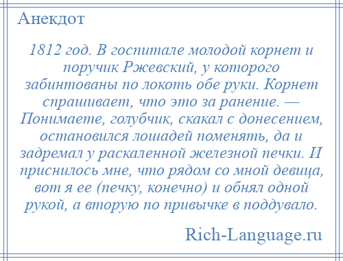 
    1812 год. В госпитале молодой корнет и поручик Ржевский, у которого забинтованы по локоть обе руки. Корнет спрашивает, что это за ранение. — Понимаете, голубчик, скакал с донесением, остановился лошадей поменять, да и задремал у раскаленной железной печки. И приснилось мне, что рядом со мной девица, вот я ее (печку, конечно) и обнял одной рукой, а вторую по привычке в поддувало.