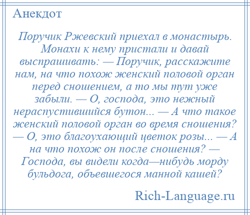 
    Поручик Ржевский приехал в монастырь. Монахи к нему пристали и давай выспрашивать: — Поручик, расскажите нам, на что похож женский половой орган перед сношением, а то мы тут уже забыли. — О, господа, это нежный нераспустившийся бутон... — А что такое женский половой орган во время сношения? — О, это благоухающий цветок розы... — А на что похож он после сношения? — Господа, вы видели когда—нибудь морду бульдога, объевшегося манной кашей?