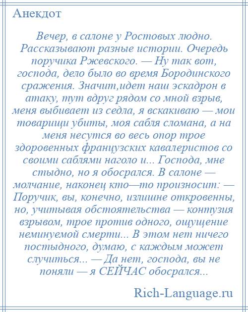 
    Вечер, в салоне у Ростовых людно. Рассказывают разные истории. Очередь поручика Ржевского. — Ну так вот, господа, дело было во время Бородинского сражения. Значит,идет наш эскадрон в атаку, тут вдруг рядом со мной взрыв, меня выбивает из седла, я вскакиваю — мои товарищи убиты, моя сабля сломана, а на меня несутся во весь опор трое здоровенных французских кавалеристов со своими саблями наголо и... Господа, мне стыдно, но я обосрался. В салоне — молчание, наконец кто—то произносит: — Поручик, вы, конечно, излишне откровенны, но, учитывая обстоятельства — контузия взрывом, трое против одного, ощущение неминуемой смерти... В этом нет ничего постыдного, думаю, с каждым может случиться... — Да нет, господа, вы не поняли — я СЕЙЧАС обосрался...