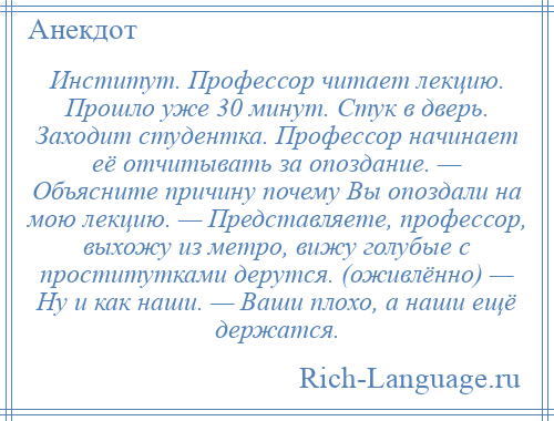 
    Институт. Профессор читает лекцию. Прошло уже 30 минут. Стук в дверь. Заходит студентка. Профессор начинает её отчитывать за опоздание. — Объясните причину почему Вы опоздали на мою лекцию. — Представляете, профессор, выхожу из метро, вижу голубые с проститутками дерутся. (оживлённо) — Ну и как наши. — Ваши плохо, а наши ещё держатся.