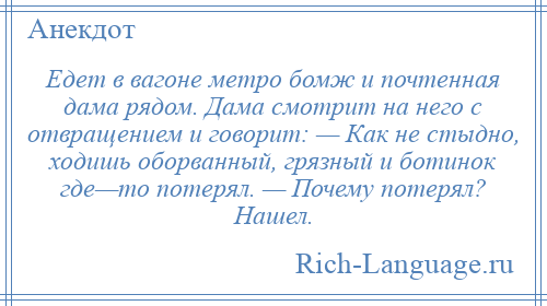 
    Едет в вагоне метро бомж и почтенная дама рядом. Дама смотрит на него с отвращением и говорит: — Как не стыдно, ходишь оборванный, грязный и ботинок где—то потерял. — Почему потерял? Нашел.