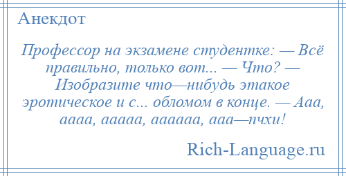
    Профессор на экзамене студентке: — Всё правильно, только вот... — Что? — Изобразите что—нибудь этакое эротическое и с... обломом в конце. — Ааа, аааа, ааааа, аааааа, ааа—пчхи!