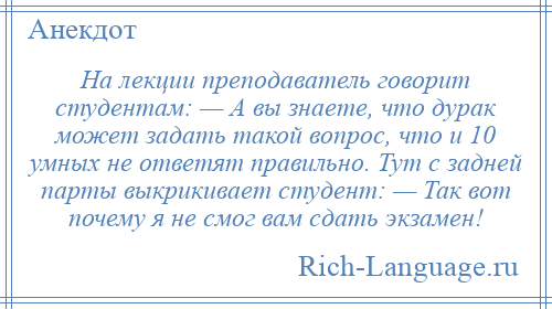 
    На лекции преподаватель говорит студентам: — А вы знаете, что дурак может задать такой вопрос, что и 10 умных не ответят правильно. Тут с задней парты выкрикивает студент: — Так вот почему я не смог вам сдать экзамен!