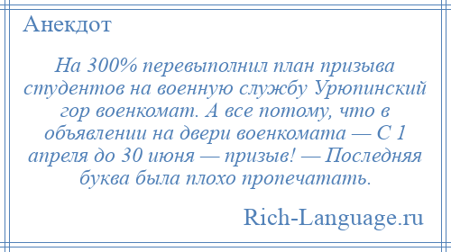 
    На 300% перевыполнил план призыва студентов на военную службу Урюпинский гор военкомат. А все потому, что в объявлении на двери военкомата — С 1 апреля до 30 июня — призыв! — Последняя буква была плохо пропечатать.