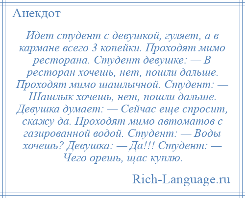 
    Идет студент с девушкой, гуляет, а в кармане всего 3 копейки. Проходят мимо ресторана. Студент девушке: — В ресторан хочешь, нет, пошли дальше. Проходят мимо шашлычной. Студент: — Шашлык хочешь, нет, пошли дальше. Девушка думает: — Сейчас еще спросит, скажу да. Проходят мимо автоматов с газированной водой. Студент: — Воды хочешь? Девушка: — Да!!! Студент: — Чего орешь, щас куплю.